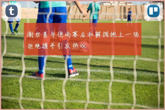 谢尔基与德尚赛后和解拥抱上一场拒绝握手引发热议