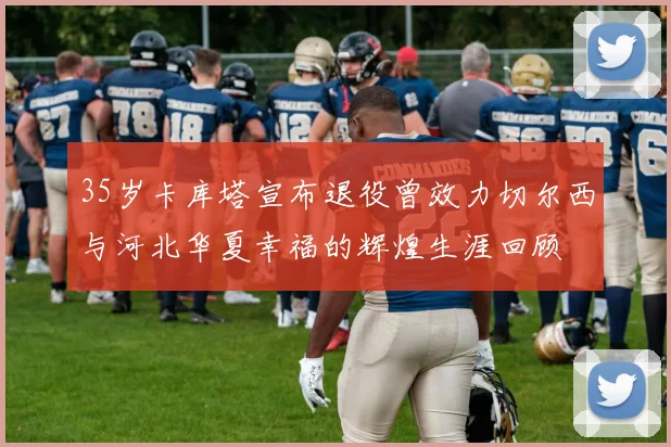 35岁卡库塔宣布退役曾效力切尔西与河北华夏幸福的辉煌生涯回顾