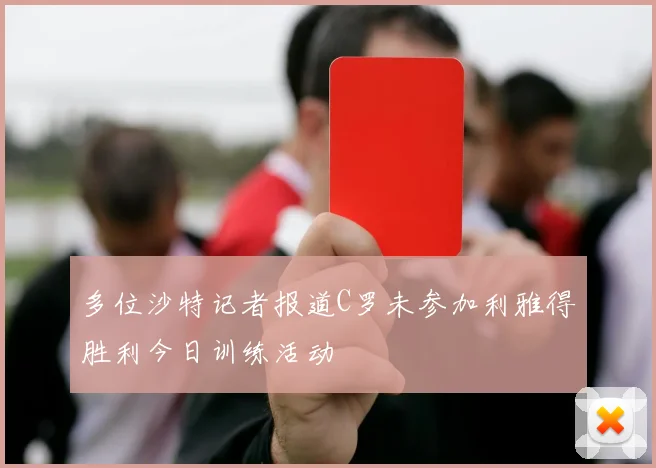 多位沙特记者报道C罗未参加利雅得胜利今日训练活动