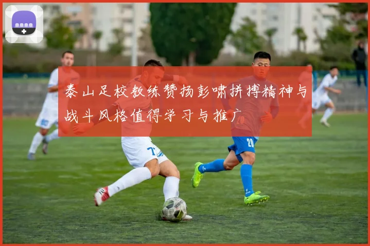 泰山足校教练赞扬彭啸拼搏精神与战斗风格值得学习与推广