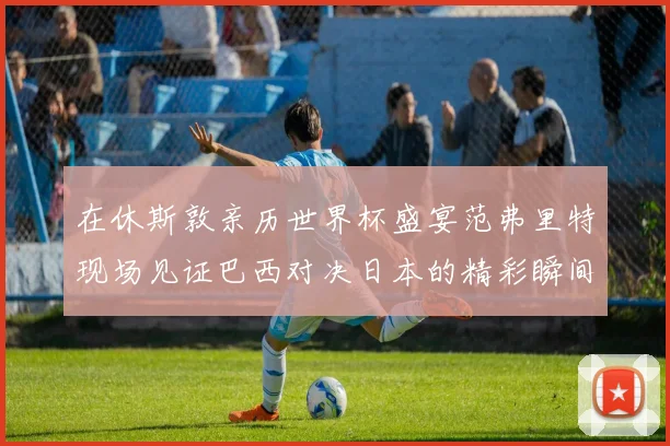 在休斯敦亲历世界杯盛宴范弗里特现场见证巴西对决日本的精彩瞬间