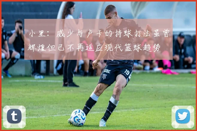 小里：威少与卢卡的持球打法虽曾辉煌但已不再适应现代篮球趋势