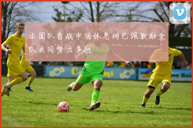法国队首战中场休息姆巴佩激励全队共同努力争胜