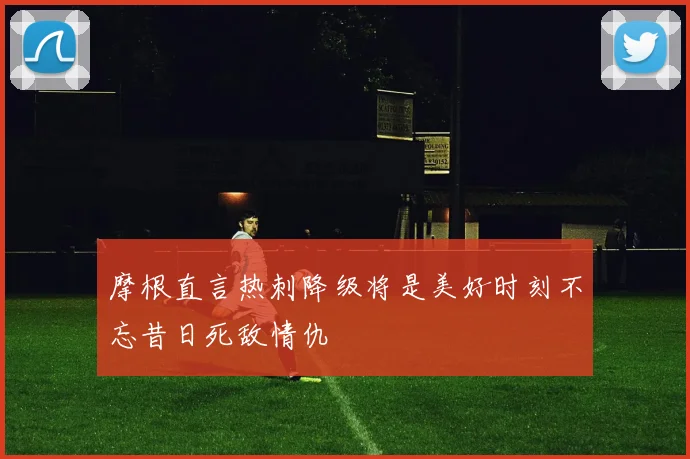 摩根直言热刺降级将是美好时刻不忘昔日死敌情仇