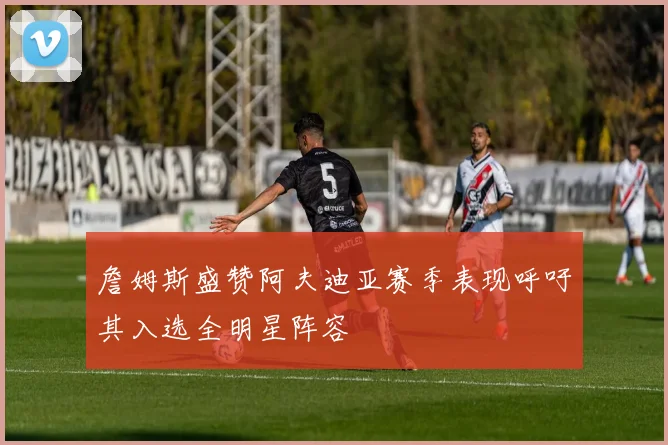 詹姆斯盛赞阿夫迪亚赛季表现呼吁其入选全明星阵容