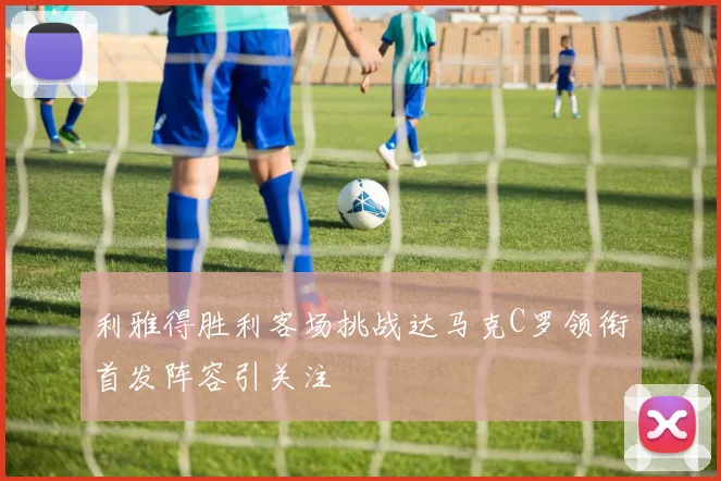 利雅得胜利客场挑战达马克C罗领衔首发阵容引关注