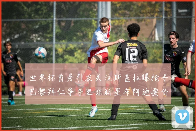 世界杯首秀引发关注斯基拉曝枪手巴黎拜仁争夺里尔新星布阿迪要价7000万欧