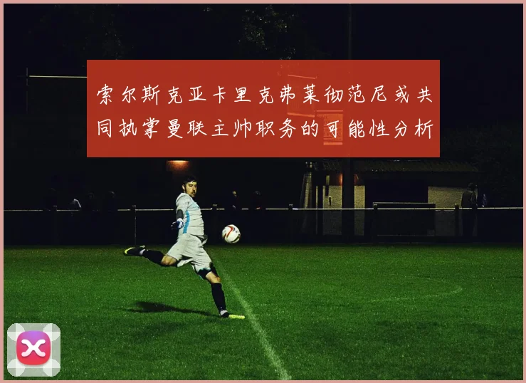 索尔斯克亚卡里克弗莱彻范尼或共同执掌曼联主帅职务的可能性分析