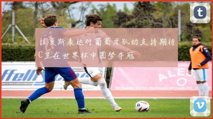 拉莫斯表达对葡萄牙队的支持期待C罗在世界杯中圆梦夺冠