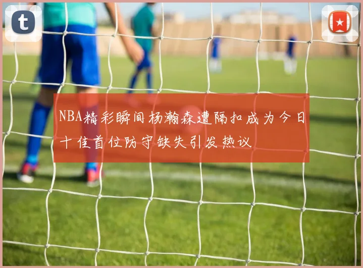 NBA精彩瞬间杨瀚森遭隔扣成为今日十佳首位防守缺失引发热议