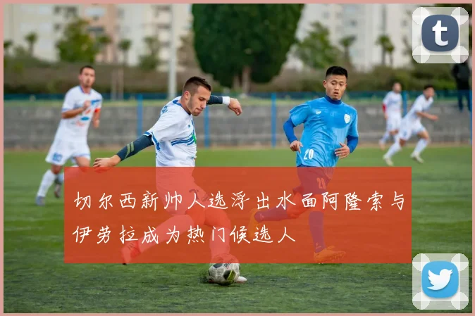 切尔西新帅人选浮出水面阿隆索与伊劳拉成为热门候选人